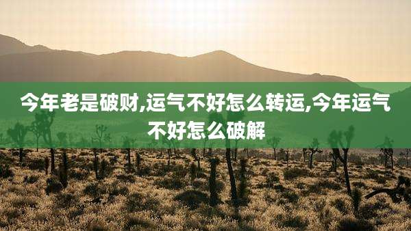 今年老是破财,运气不好怎么转运,今年运气不好怎么破解