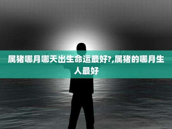 属猪哪月哪天出生命运最好?,属猪的哪月生人最好