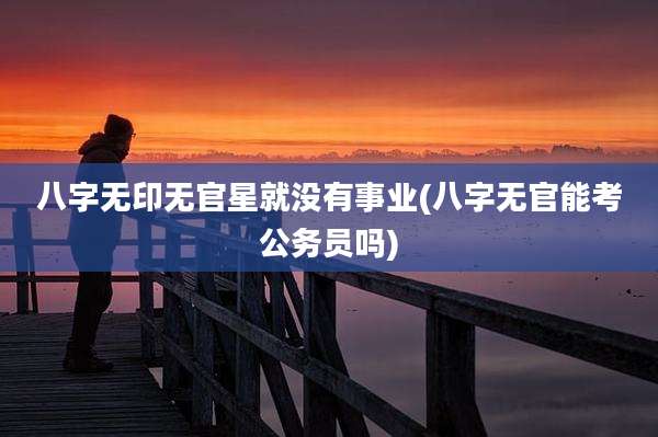 八字无印无官星就没有事业(八字无官能考公务员吗)