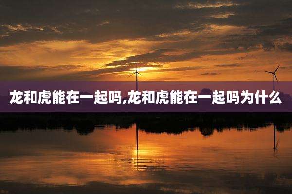 龙和虎能在一起吗,龙和虎能在一起吗为什么