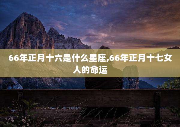 66年正月十六是什么星座,66年正月十七女人的命运