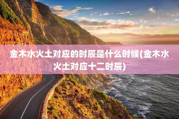 金木水火土对应的时辰是什么时候(金木水火土对应十二时辰)
