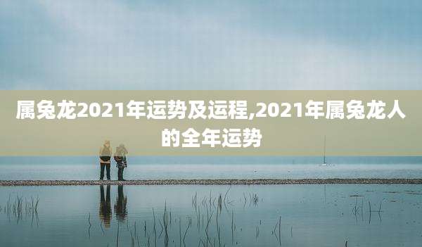 属兔龙2021年运势及运程,2021年属兔龙人的全年运势
