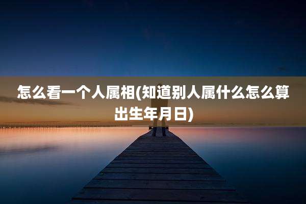 怎么看一个人属相(知道别人属什么怎么算出生年月日)