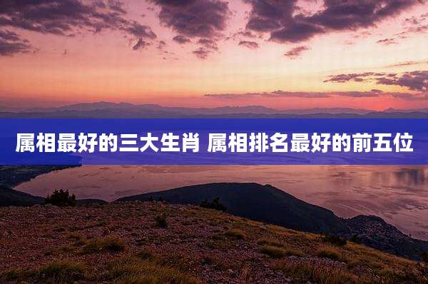 属相最好的三大生肖 属相排名最好的前五位