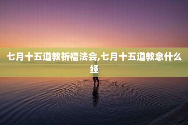 七月十五道教祈福法会,七月十五道教念什么经