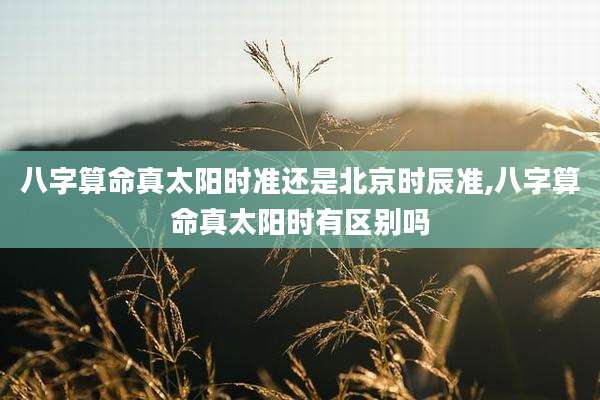八字算命真太阳时准还是北京时辰准,八字算命真太阳时有区别吗