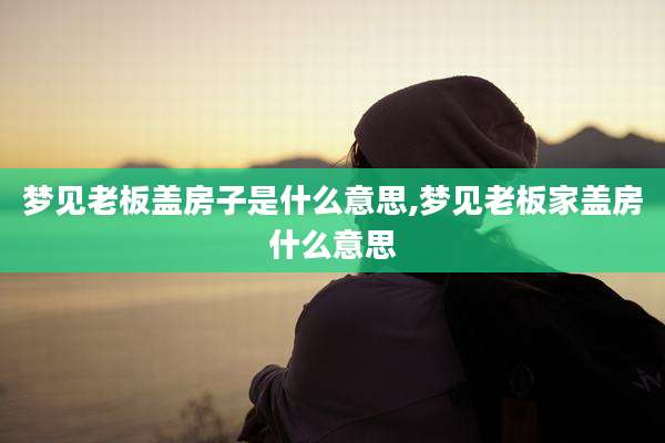 梦见老板盖房子是什么意思,梦见老板家盖房什么意思