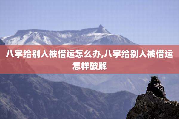 八字给别人被借运怎么办,八字给别人被借运怎样破解