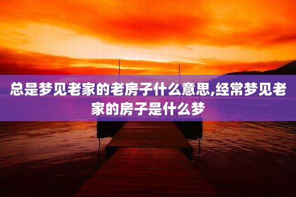 总是梦见老家的老房子什么意思,经常梦见老家的房子是什么梦
