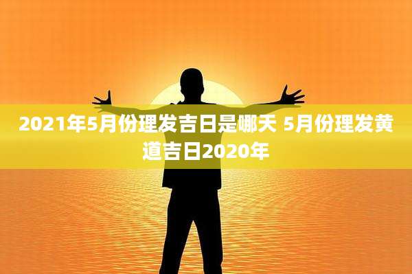 2021年5月份理发吉日是哪天 5月份理发黄道吉日2020年