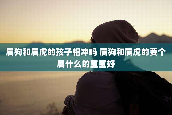 属狗和属虎的孩子相冲吗 属狗和属虎的要个属什么的宝宝好
