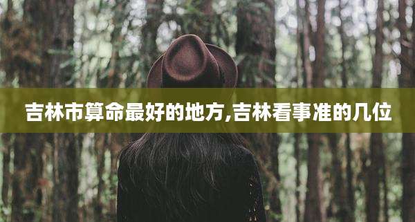 吉林市算命最好的地方,吉林看事准的几位