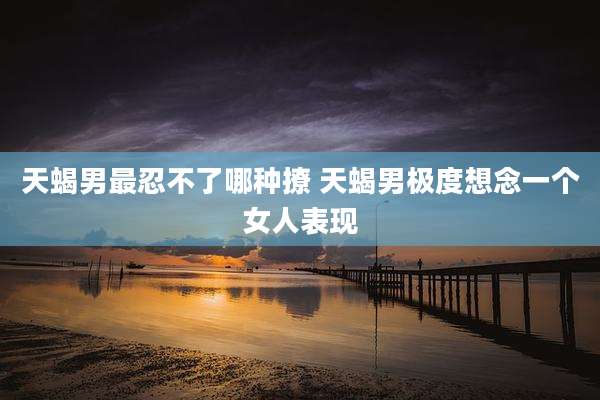 天蝎男最忍不了哪种撩 天蝎男极度想念一个女人表现