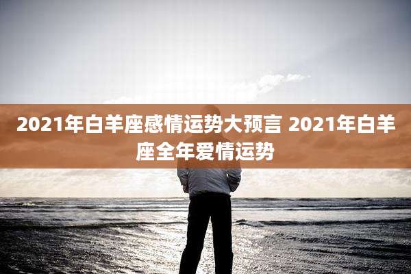 2021年白羊座感情运势大预言 2021年白羊座全年爱情运势