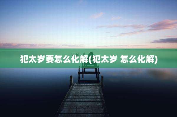 犯太岁要怎么化解(犯太岁 怎么化解)