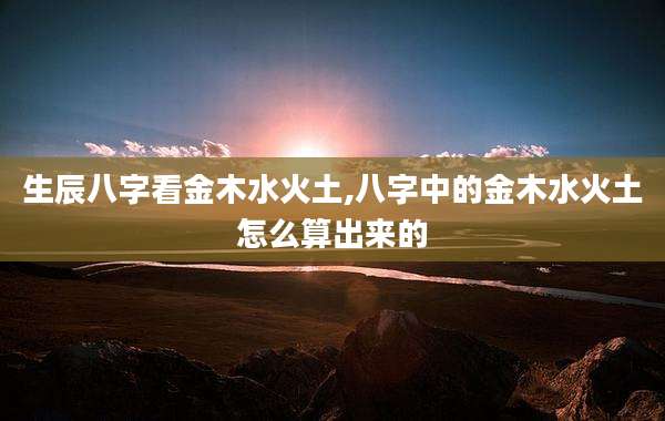 生辰八字看金木水火土,八字中的金木水火土怎么算出来的