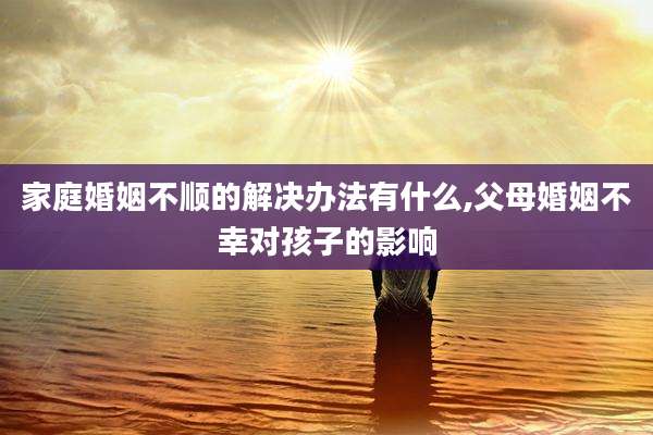 家庭婚姻不顺的解决办法有什么,父母婚姻不幸对孩子的影响
