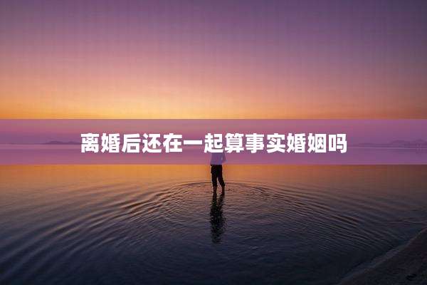 离婚后还在一起算事实婚姻吗