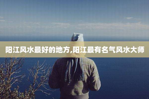 阳江风水最好的地方,阳江最有名气风水大师