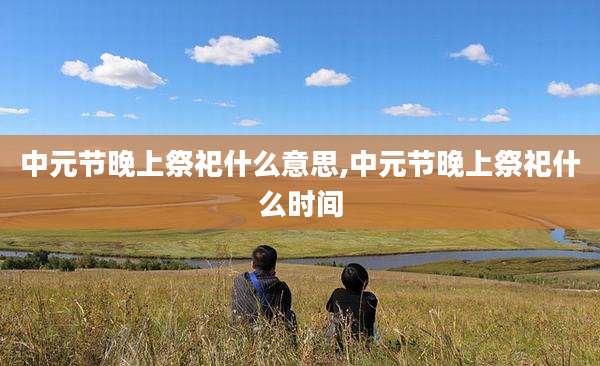 中元节晚上祭祀什么意思,中元节晚上祭祀什么时间