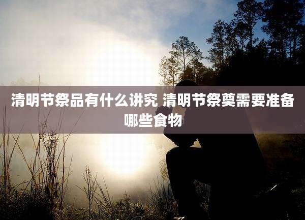 清明节祭品有什么讲究 清明节祭奠需要准备哪些食物
