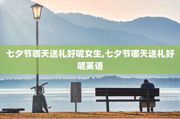 七夕节哪天送礼好呢女生,七夕节哪天送礼好呢英语