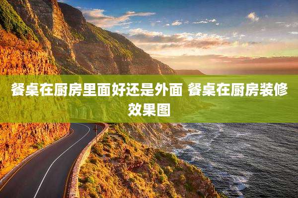 餐桌在厨房里面好还是外面 餐桌在厨房装修效果图