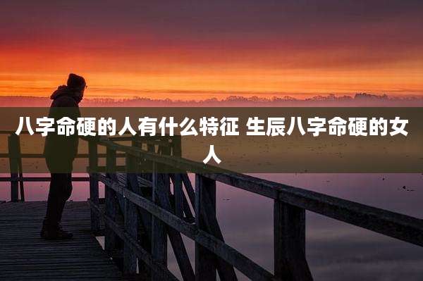 八字命硬的人有什么特征 生辰八字命硬的女人