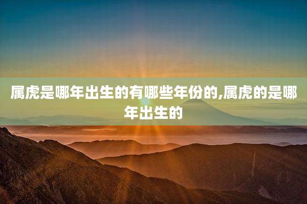 属虎是哪年出生的有哪些年份的,属虎的是哪年出生的