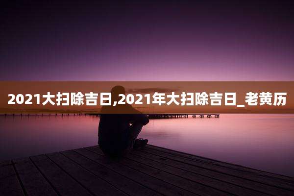 2021大扫除吉日,2021年大扫除吉日_老黄历