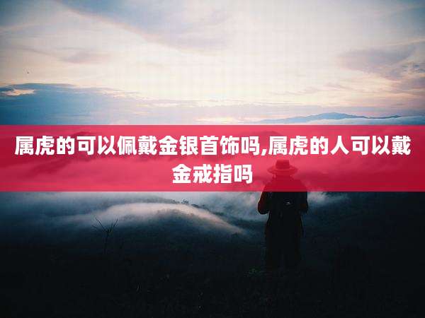 属虎的可以佩戴金银首饰吗,属虎的人可以戴金戒指吗