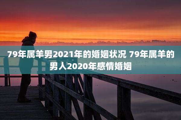 79年属羊男2021年的婚姻状况 79年属羊的男人2020年感情婚姻