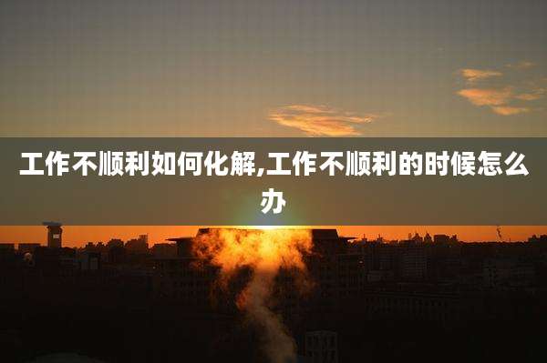 工作不顺利如何化解,工作不顺利的时候怎么办