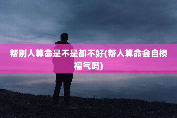 帮别人算命是不是都不好(帮人算命会自损福气吗)