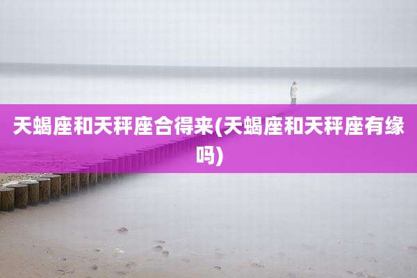 天蝎座和天秤座合得来(天蝎座和天秤座有缘吗)
