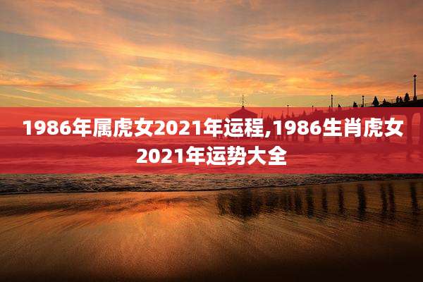 1986年属虎女2021年运程,1986生肖虎女2021年运势大全