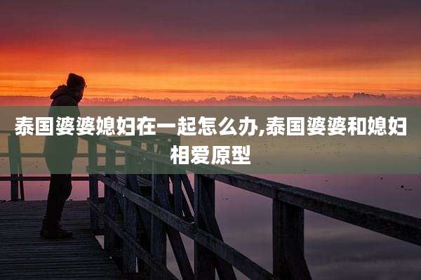 泰国婆婆媳妇在一起怎么办,泰国婆婆和媳妇相爱原型