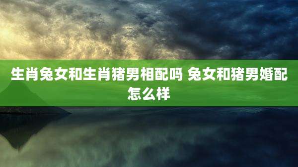 生肖兔女和生肖猪男相配吗 兔女和猪男婚配怎么样