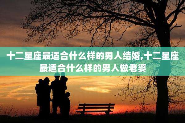 十二星座最适合什么样的男人结婚,十二星座最适合什么样的男人做老婆