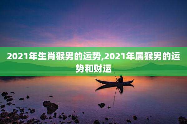 2021年生肖猴男的运势,2021年属猴男的运势和财运