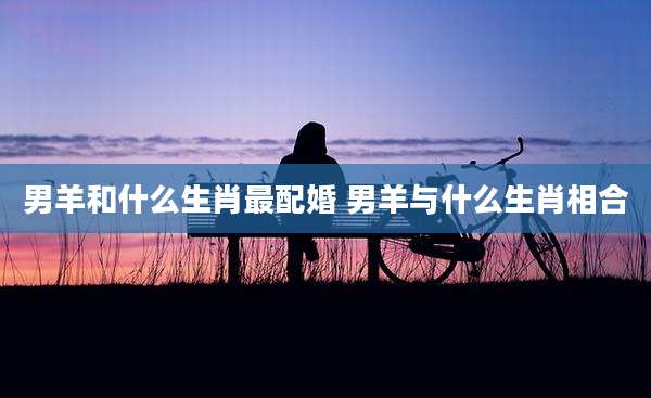 男羊和什么生肖最配婚 男羊与什么生肖相合