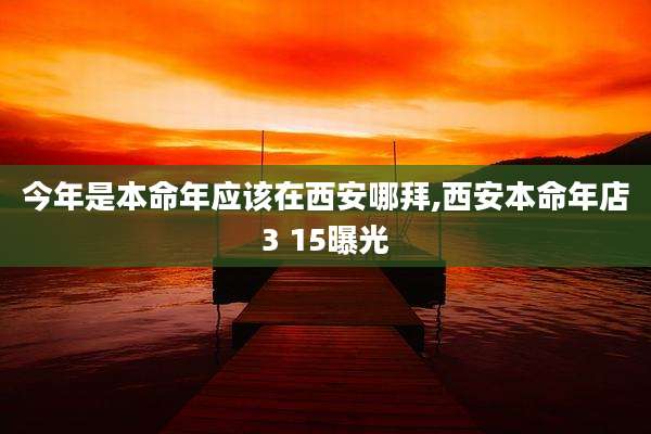今年是本命年应该在西安哪拜,西安本命年店3 15曝光