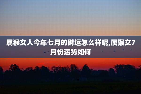 属猴女人今年七月的财运怎么样呢,属猴女7月份运势如何