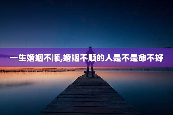 一生婚姻不顺,婚姻不顺的人是不是命不好