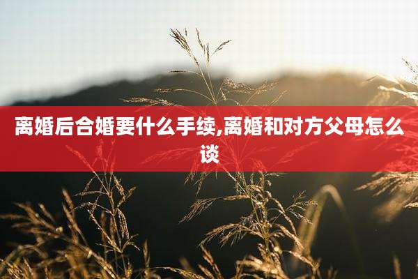离婚后合婚要什么手续,离婚和对方父母怎么谈