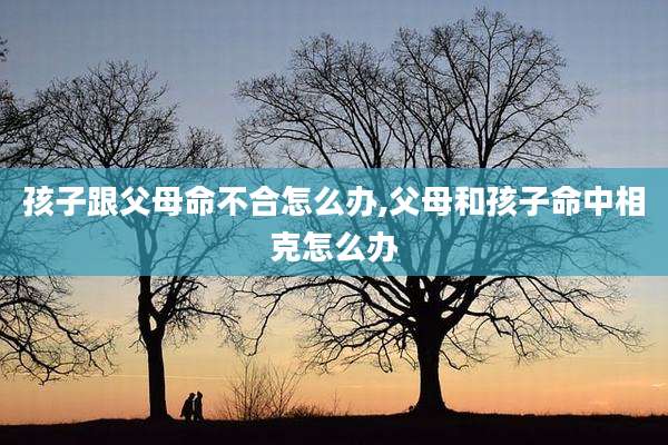 孩子跟父母命不合怎么办,父母和孩子命中相克怎么办