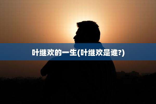 叶继欢的一生(叶继欢是谁?)