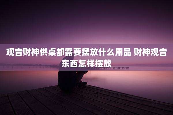 观音财神供桌都需要摆放什么用品 财神观音东西怎样摆放