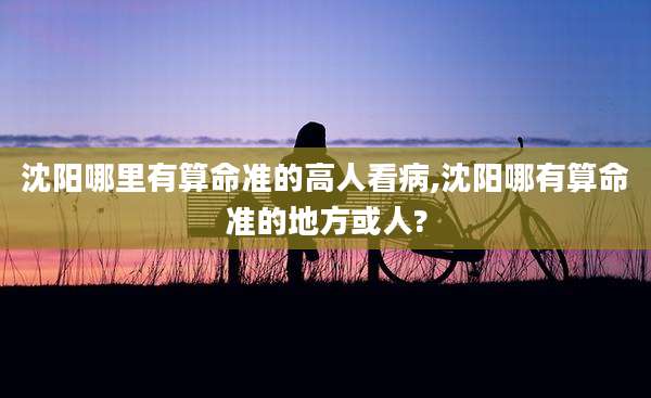 沈阳哪里有算命准的高人看病,沈阳哪有算命准的地方或人?